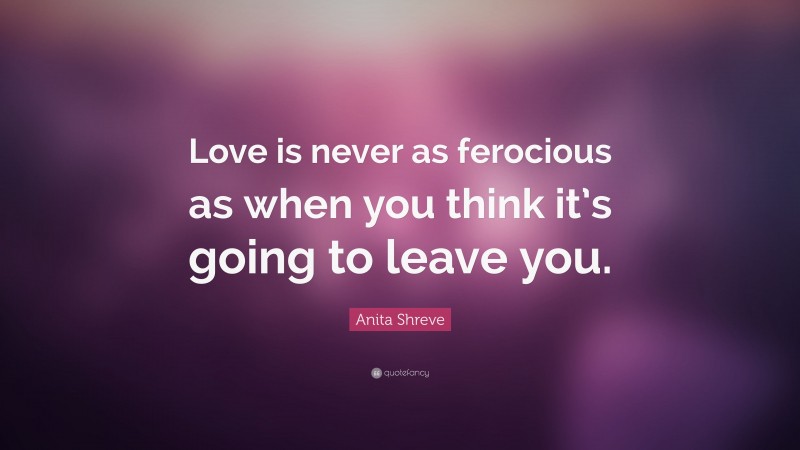 Anita Shreve Quote: “Love is never as ferocious as when you think it’s going to leave you.”