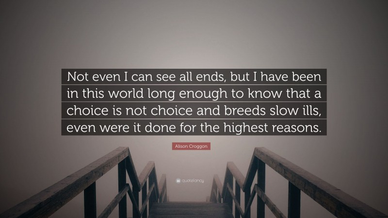 Alison Croggon Quote: “Not even I can see all ends, but I have been in this world long enough to know that a choice is not choice and breeds slow ills, even were it done for the highest reasons.”