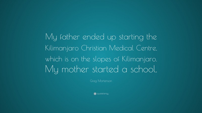 Greg Mortenson Quote: “My father ended up starting the Kilimanjaro Christian Medical Centre, which is on the slopes of Kilimanjaro. My mother started a school.”