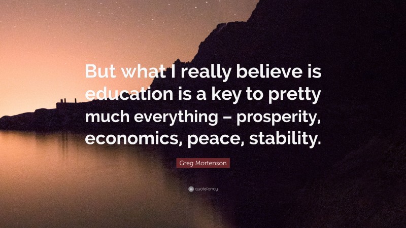 Greg Mortenson Quote: “But what I really believe is education is a key to pretty much everything – prosperity, economics, peace, stability.”