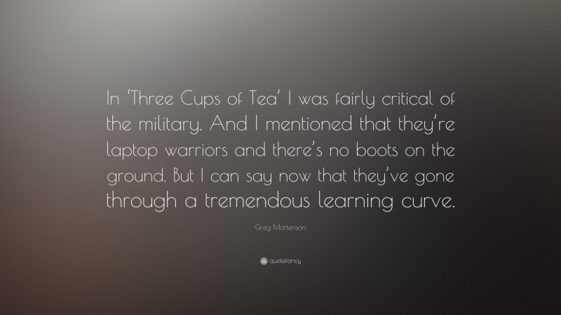 Greg Mortenson Quote: “In ‘Three Cups of Tea’ I was fairly critical of the military. And I mentioned that they’re laptop warriors and there’s no boots on the ground. But I can say now that they’ve gone through a tremendous learning curve.”