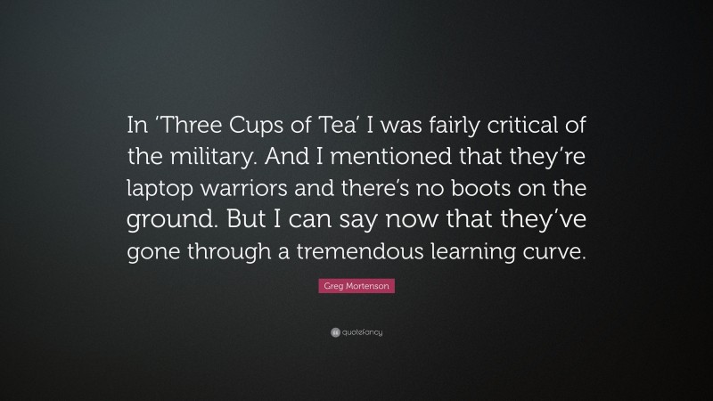 Greg Mortenson Quote: “In ‘Three Cups of Tea’ I was fairly critical of the military. And I mentioned that they’re laptop warriors and there’s no boots on the ground. But I can say now that they’ve gone through a tremendous learning curve.”