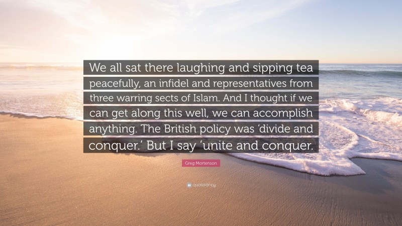 Greg Mortenson Quote: “We all sat there laughing and sipping tea peacefully, an infidel and representatives from three warring sects of Islam. And I thought if we can get along this well, we can accomplish anything. The British policy was ‘divide and conquer.’ But I say ’unite and conquer.”