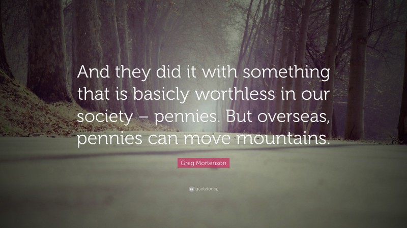 Greg Mortenson Quote: “And they did it with something that is basicly worthless in our society – pennies. But overseas, pennies can move mountains.”