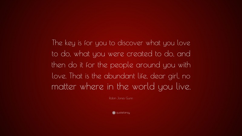 Robin Jones Gunn Quote: “The key is for you to discover what you love to do, what you were created to do, and then do it for the people around you with love. That is the abundant life, dear girl, no matter where in the world you live.”