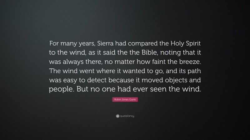 Robin Jones Gunn Quote: “For many years, Sierra had compared the Holy Spirit to the wind, as it said the the Bible, noting that it was always there, no matter how faint the breeze. The wind went where it wanted to go, and its path was easy to detect because it moved objects and people. But no one had ever seen the wind.”