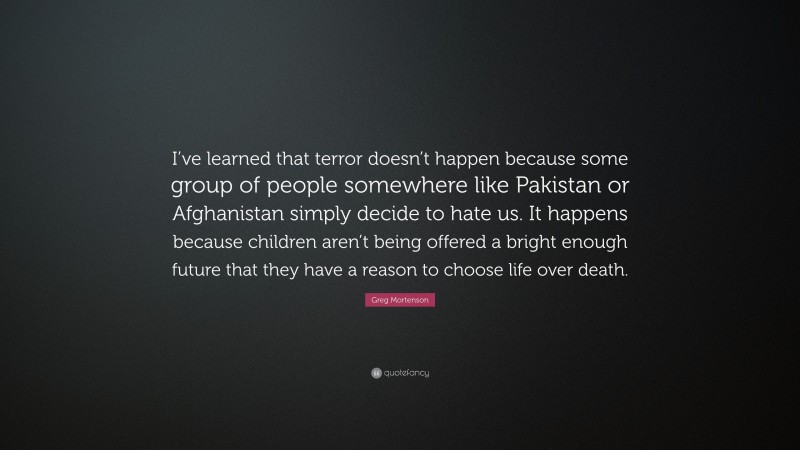 Greg Mortenson Quote: “I’ve learned that terror doesn’t happen because some group of people somewhere like Pakistan or Afghanistan simply decide to hate us. It happens because children aren’t being offered a bright enough future that they have a reason to choose life over death.”