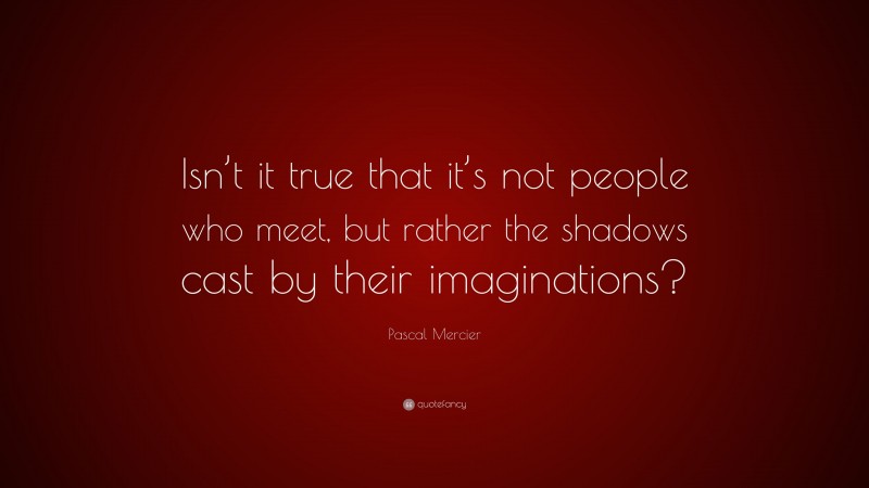 Pascal Mercier Quote: “Isn’t it true that it’s not people who meet, but rather the shadows cast by their imaginations?”