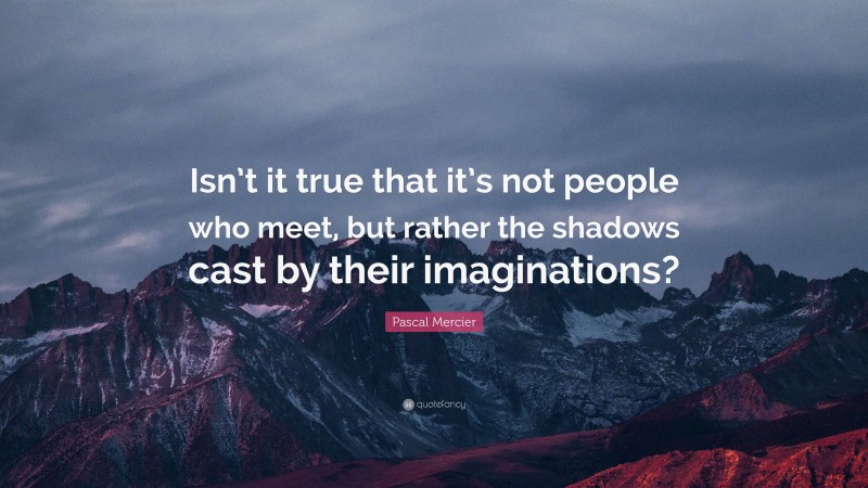 Pascal Mercier Quote: “Isn’t it true that it’s not people who meet, but rather the shadows cast by their imaginations?”