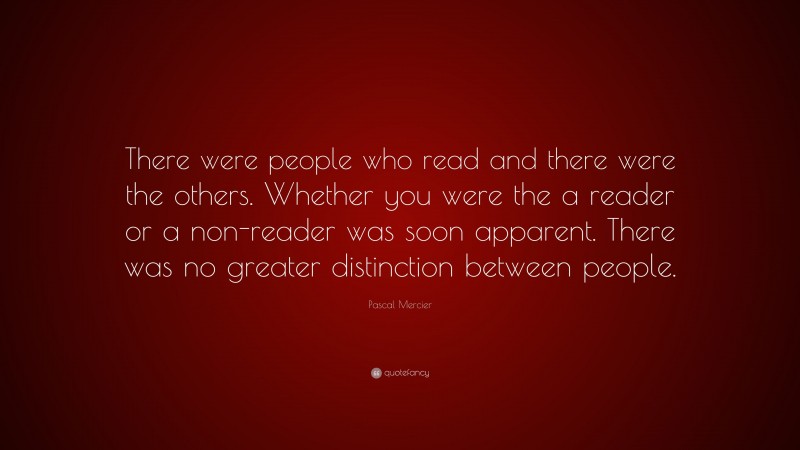 Pascal Mercier Quote: “There were people who read and there were the others. Whether you were the a reader or a non-reader was soon apparent. There was no greater distinction between people.”