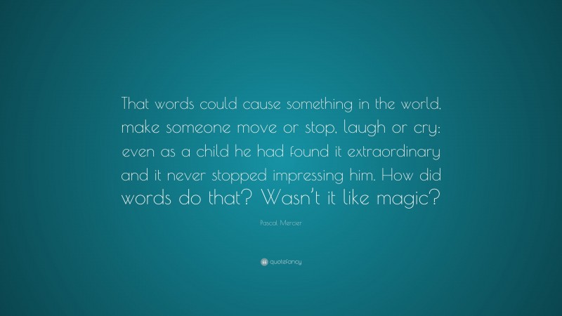 Pascal Mercier Quote: “That words could cause something in the world, make someone move or stop, laugh or cry: even as a child he had found it extraordinary and it never stopped impressing him. How did words do that? Wasn’t it like magic?”
