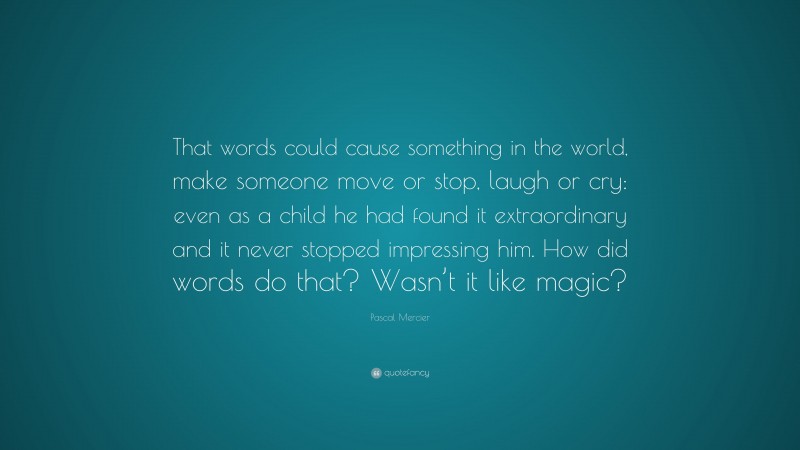 Pascal Mercier Quote: “That words could cause something in the world, make someone move or stop, laugh or cry: even as a child he had found it extraordinary and it never stopped impressing him. How did words do that? Wasn’t it like magic?”