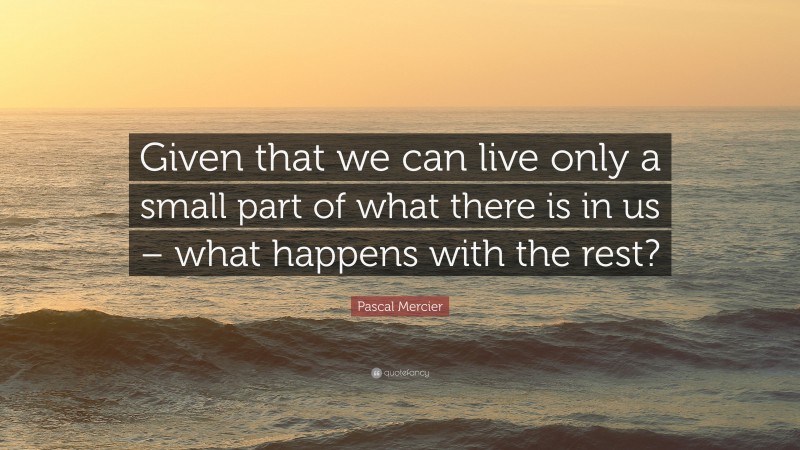Pascal Mercier Quote: “Given that we can live only a small part of what there is in us – what happens with the rest?”