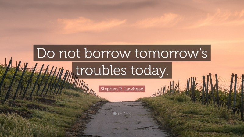 Stephen R. Lawhead Quote: “Do not borrow tomorrow’s troubles today.”