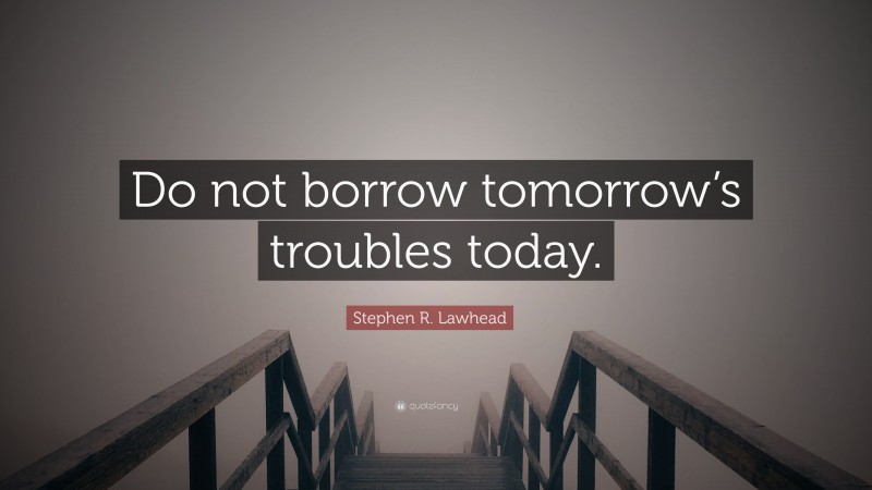 Stephen R. Lawhead Quote: “Do not borrow tomorrow’s troubles today.”