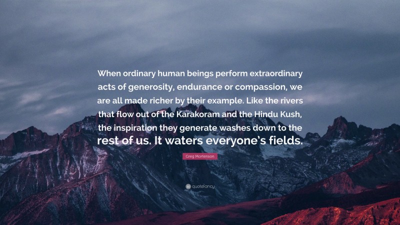 Greg Mortenson Quote: “When ordinary human beings perform extraordinary acts of generosity, endurance or compassion, we are all made richer by their example. Like the rivers that flow out of the Karakoram and the Hindu Kush, the inspiration they generate washes down to the rest of us. It waters everyone’s fields.”