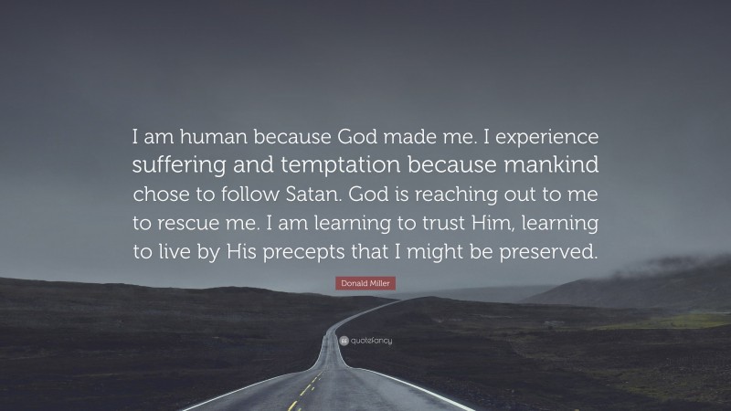Donald Miller Quote: “I am human because God made me. I experience suffering and temptation because mankind chose to follow Satan. God is reaching out to me to rescue me. I am learning to trust Him, learning to live by His precepts that I might be preserved.”