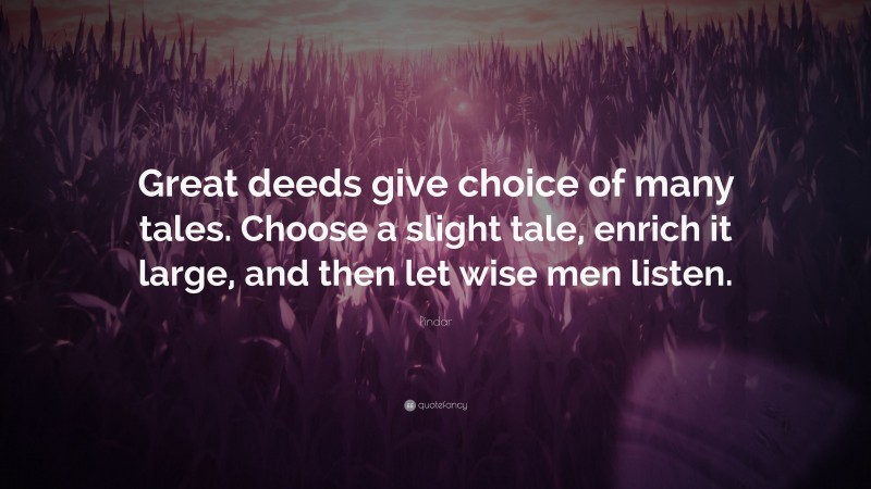 Pindar Quote: “Great deeds give choice of many tales. Choose a slight tale, enrich it large, and then let wise men listen.”
