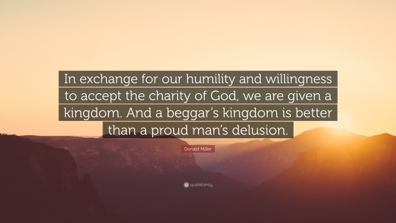 Donald Miller Quote: “In exchange for our humility and willingness to accept the charity of God, we are given a kingdom. And a beggar’s kingdom is better than a proud man’s delusion.”