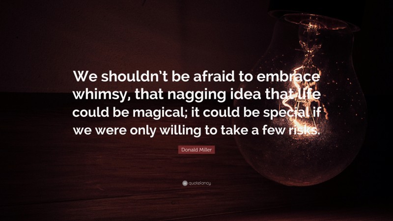 Donald Miller Quote: “We shouldn’t be afraid to embrace whimsy, that nagging idea that life could be magical; it could be special if we were only willing to take a few risks.”