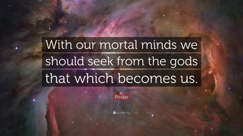 Pindar Quote: “With our mortal minds we should seek from the gods that which becomes us.”