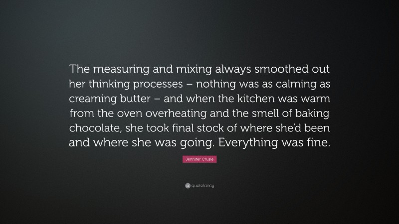Jennifer Crusie Quote: “The measuring and mixing always smoothed out her thinking processes – nothing was as calming as creaming butter – and when the kitchen was warm from the oven overheating and the smell of baking chocolate, she took final stock of where she’d been and where she was going. Everything was fine.”