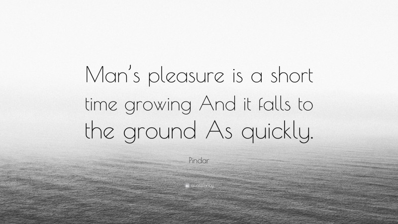 Pindar Quote: “Man’s pleasure is a short time growing And it falls to the ground As quickly.”