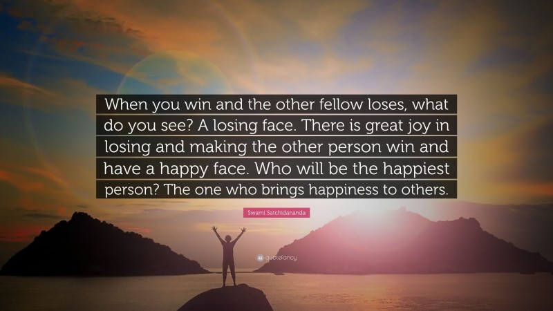 Swami Satchidananda Quote: “When you win and the other fellow loses, what do you see? A losing face. There is great joy in losing and making the other person win and have a happy face. Who will be the happiest person? The one who brings happiness to others.”