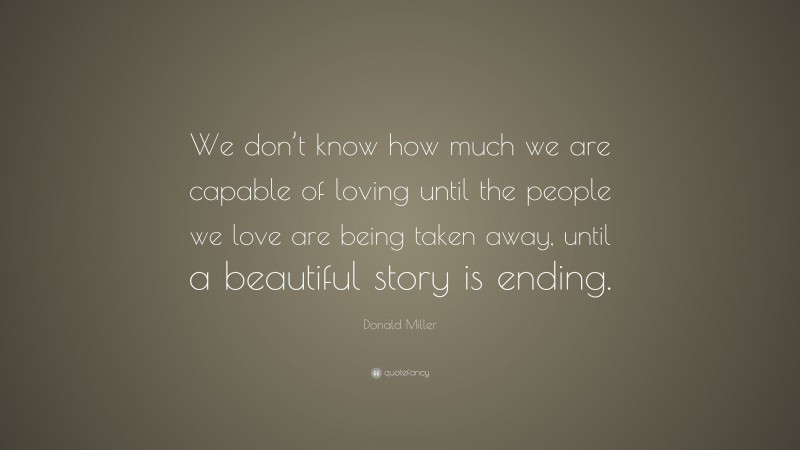 Donald Miller Quote: “We don’t know how much we are capable of loving until the people we love are being taken away, until a beautiful story is ending.”
