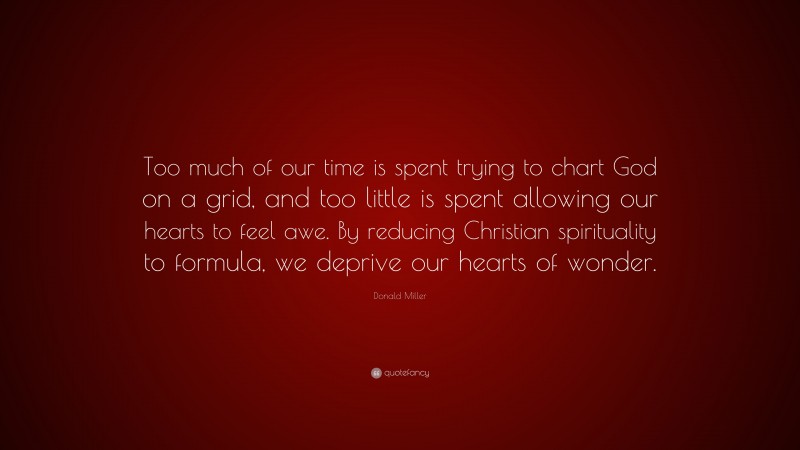 Donald Miller Quote: “Too much of our time is spent trying to chart God on a grid, and too little is spent allowing our hearts to feel awe. By reducing Christian spirituality to formula, we deprive our hearts of wonder.”