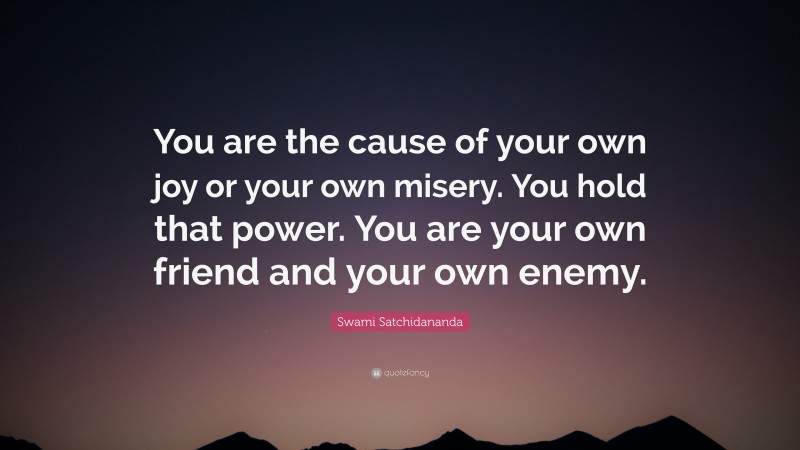 Swami Satchidananda Quote: “You are the cause of your own joy or your own misery. You hold that power. You are your own friend and your own enemy.”