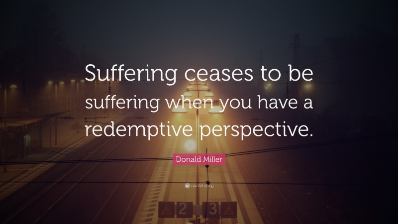 Donald Miller Quote: “Suffering ceases to be suffering when you have a redemptive perspective.”