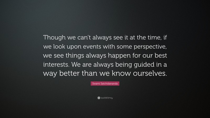 Swami Satchidananda Quote: “Though we can’t always see it at the time, if we look upon events with some perspective, we see things always happen for our best interests. We are always being guided in a way better than we know ourselves.”