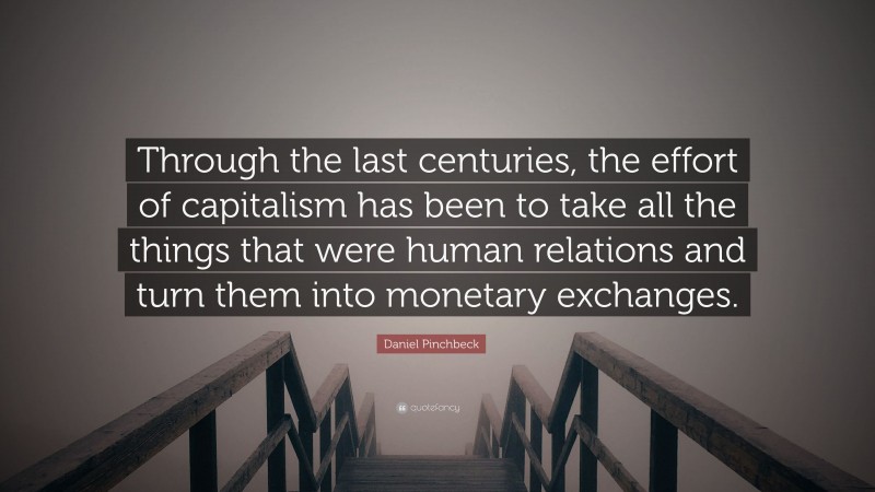 Daniel Pinchbeck Quote: “Through the last centuries, the effort of capitalism has been to take all the things that were human relations and turn them into monetary exchanges.”