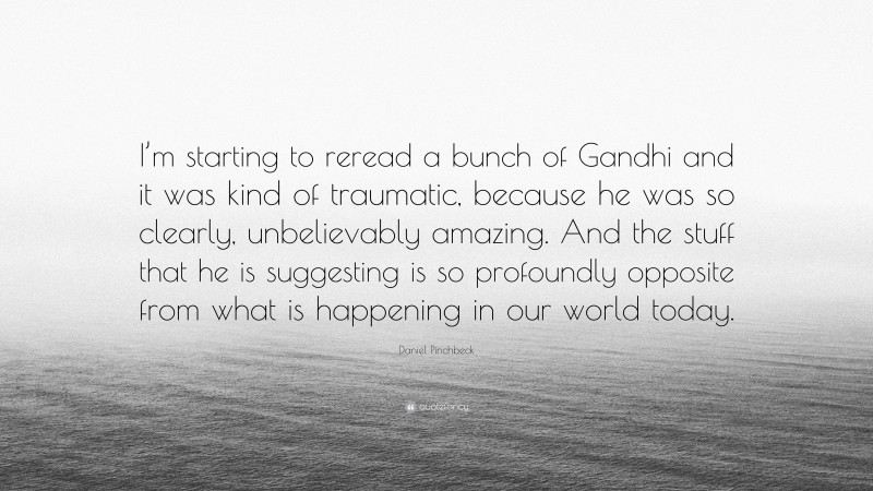 Daniel Pinchbeck Quote: “I’m starting to reread a bunch of Gandhi and it was kind of traumatic, because he was so clearly, unbelievably amazing. And the stuff that he is suggesting is so profoundly opposite from what is happening in our world today.”