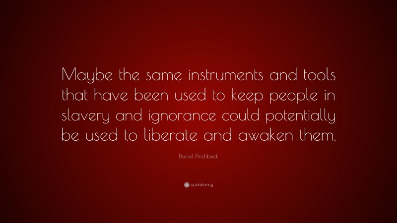 Daniel Pinchbeck Quote: “Maybe the same instruments and tools that have been used to keep people in slavery and ignorance could potentially be used to liberate and awaken them.”