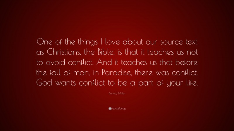 Donald Miller Quote: “One of the things I love about our source text as Christians, the Bible, is that it teaches us not to avoid conflict. And it teaches us that before the fall of man, in Paradise, there was conflict. God wants conflict to be a part of your life.”