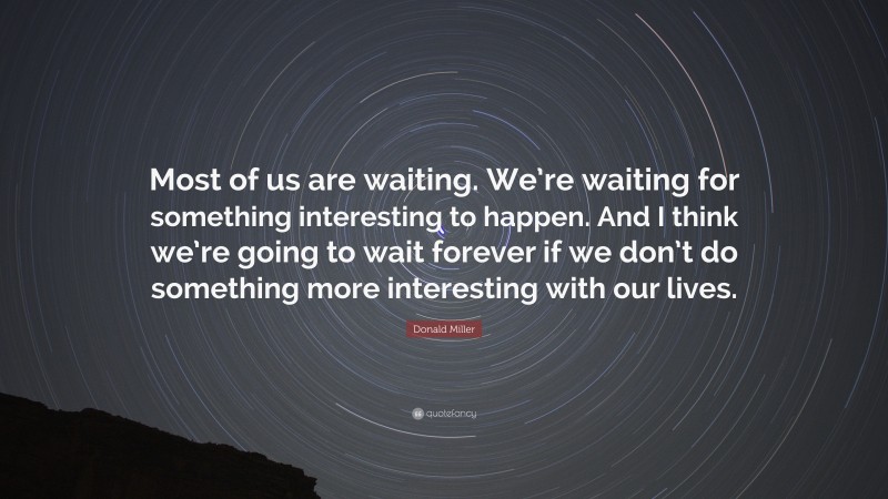 Donald Miller Quote: “Most of us are waiting. We’re waiting for something interesting to happen. And I think we’re going to wait forever if we don’t do something more interesting with our lives.”