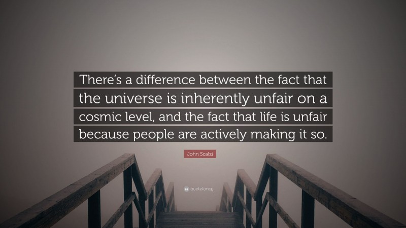 John Scalzi Quote: “There’s a difference between the fact that the universe is inherently unfair on a cosmic level, and the fact that life is unfair because people are actively making it so.”