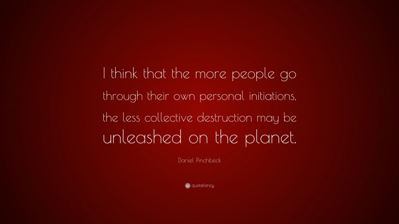 Daniel Pinchbeck Quote: “I think that the more people go through their own personal initiations, the less collective destruction may be unleashed on the planet.”