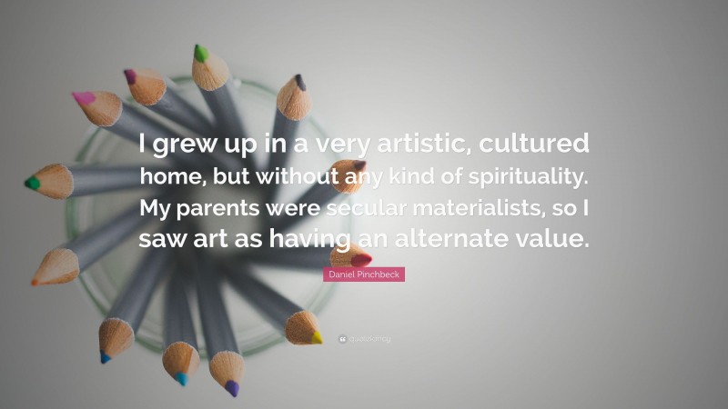 Daniel Pinchbeck Quote: “I grew up in a very artistic, cultured home, but without any kind of spirituality. My parents were secular materialists, so I saw art as having an alternate value.”