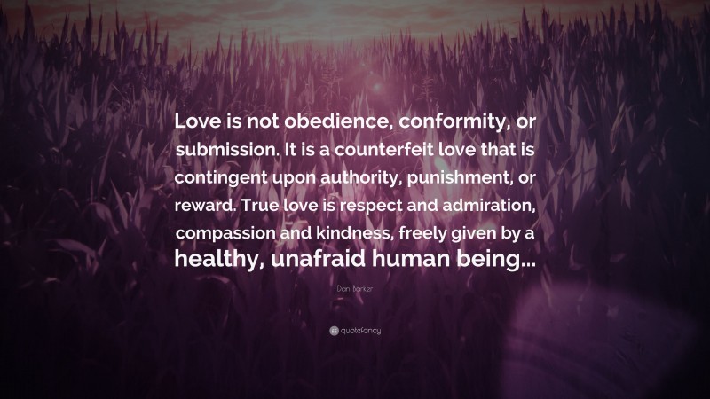 Dan Barker Quote: “Love is not obedience, conformity, or submission. It is a counterfeit love that is contingent upon authority, punishment, or reward. True love is respect and admiration, compassion and kindness, freely given by a healthy, unafraid human being...”