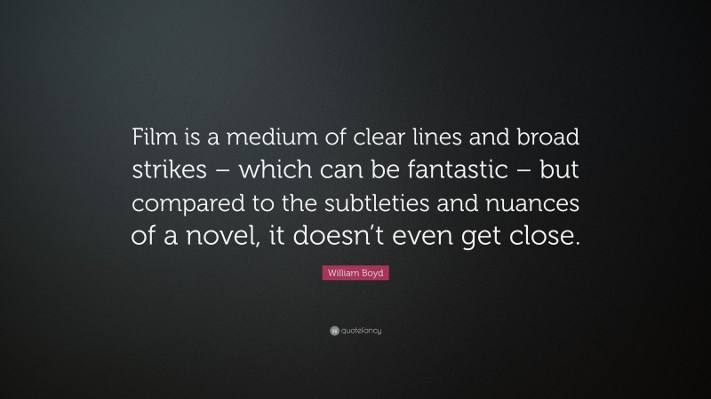 William Boyd Quote: “Film is a medium of clear lines and broad strikes – which can be fantastic – but compared to the subtleties and nuances of a novel, it doesn’t even get close.”