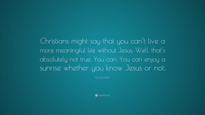 Donald Miller Quote: “Christians might say that you can’t live a more meaningful life without Jesus. Well, that’s absolutely not true. You can. You can enjoy a sunrise whether you know Jesus or not.”