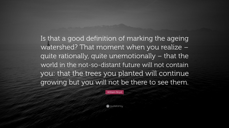 William Boyd Quote: “Is that a good definition of marking the ageing watershed? That moment when you realize – quite rationally, quite unemotionally – that the world in the not-so-distant future will not contain you: that the trees you planted will continue growing but you will not be there to see them.”