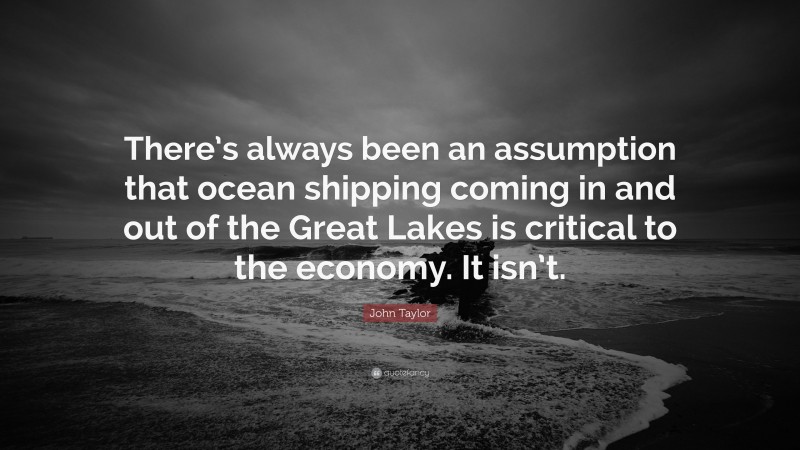 John Taylor Quote: “There’s always been an assumption that ocean shipping coming in and out of the Great Lakes is critical to the economy. It isn’t.”