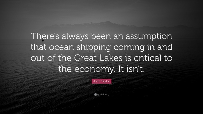John Taylor Quote: “There’s always been an assumption that ocean shipping coming in and out of the Great Lakes is critical to the economy. It isn’t.”