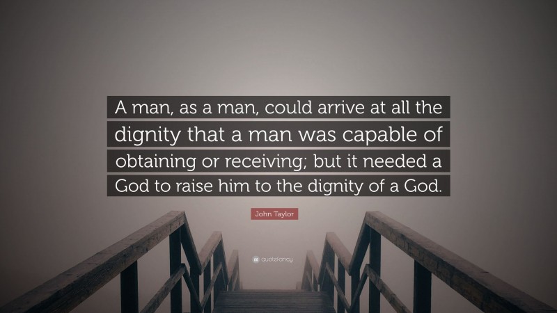 John Taylor Quote: “A man, as a man, could arrive at all the dignity that a man was capable of obtaining or receiving; but it needed a God to raise him to the dignity of a God.”