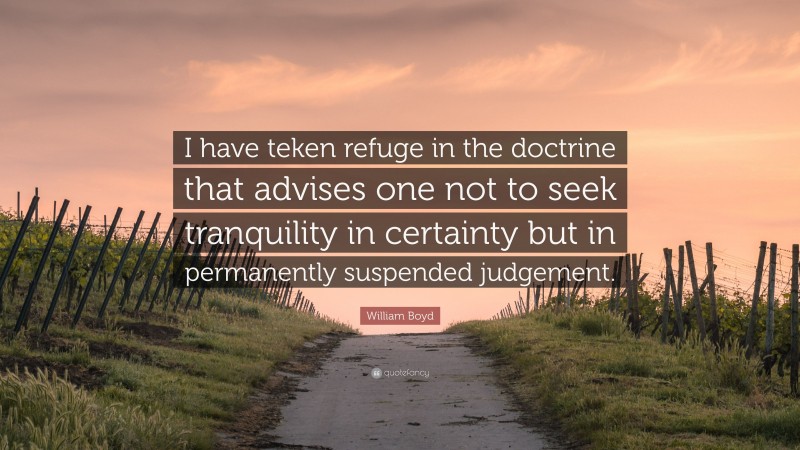 William Boyd Quote: “I have teken refuge in the doctrine that advises one not to seek tranquility in certainty but in permanently suspended judgement.”