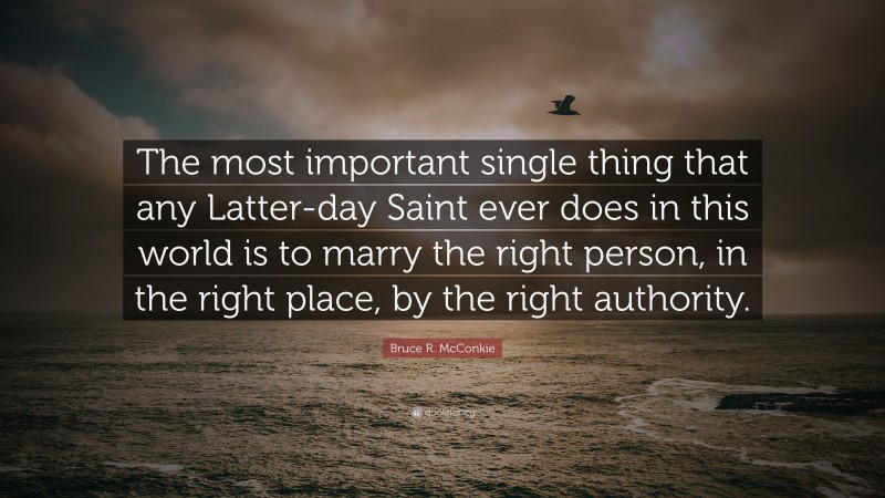 Bruce R. McConkie Quote: “The most important single thing that any Latter-day Saint ever does in this world is to marry the right person, in the right place, by the right authority.”